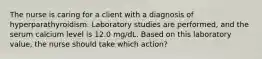 The nurse is caring for a client with a diagnosis of hyperparathyroidism. Laboratory studies are performed, and the serum calcium level is 12.0 mg/dL. Based on this laboratory value, the nurse should take which action?