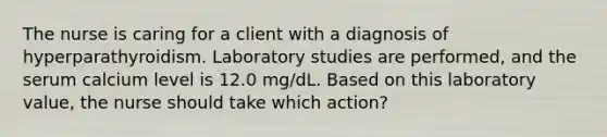 The nurse is caring for a client with a diagnosis of hyperparathyroidism. Laboratory studies are performed, and the serum calcium level is 12.0 mg/dL. Based on this laboratory value, the nurse should take which action?