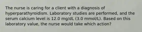 The nurse is caring for a client with a diagnosis of hyperparathyroidism. Laboratory studies are performed, and the serum calcium level is 12.0 mg/dL (3.0 mmol/L). Based on this laboratory value, the nurse would take which action?