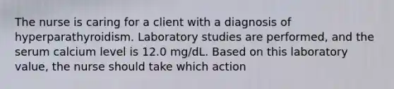 The nurse is caring for a client with a diagnosis of hyperparathyroidism. Laboratory studies are performed, and the serum calcium level is 12.0 mg/dL. Based on this laboratory value, the nurse should take which action