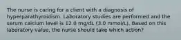 The nurse is caring for a client with a diagnosis of hyperparathyroidism. Laboratory studies are performed and the serum calcium level is 12.0 mg/dL (3.0 mmol/L). Based on this laboratory value, the nurse should take which action?