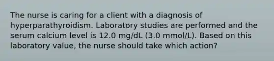 The nurse is caring for a client with a diagnosis of hyperparathyroidism. Laboratory studies are performed and the serum calcium level is 12.0 mg/dL (3.0 mmol/L). Based on this laboratory value, the nurse should take which action?