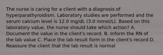 The nurse is caring for a client with a diagnosis of hyperparathyroidism. Laboratory studies are performed and the serum calcium level is 12.0 mg/dL (3.0 mmol/L). Based on this laboratory value, the nurse should take which action? A. Document the value in the client's record. B. Inform the RN of the lab value C. Place the lab result form in the client's record D. Reassure the client that the lab result is normal