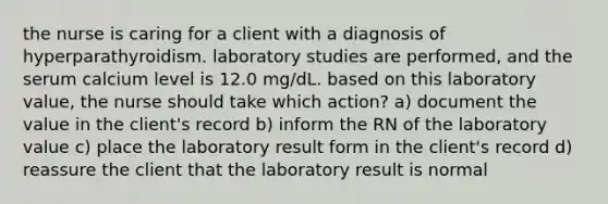 the nurse is caring for a client with a diagnosis of hyperparathyroidism. laboratory studies are performed, and the serum calcium level is 12.0 mg/dL. based on this laboratory value, the nurse should take which action? a) document the value in the client's record b) inform the RN of the laboratory value c) place the laboratory result form in the client's record d) reassure the client that the laboratory result is normal