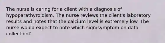 The nurse is caring for a client with a diagnosis of hypoparathyroidism. The nurse reviews the client's laboratory results and notes that the calcium level is extremely low. The nurse would expect to note which sign/symptom on data collection?