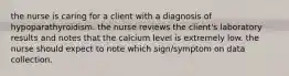 the nurse is caring for a client with a diagnosis of hypoparathyroidism. the nurse reviews the client's laboratory results and notes that the calcium level is extremely low. the nurse should expect to note which sign/symptom on data collection.