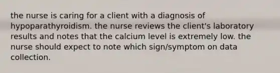 the nurse is caring for a client with a diagnosis of hypoparathyroidism. the nurse reviews the client's laboratory results and notes that the calcium level is extremely low. the nurse should expect to note which sign/symptom on data collection.