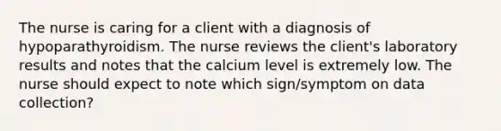 The nurse is caring for a client with a diagnosis of hypoparathyroidism. The nurse reviews the client's laboratory results and notes that the calcium level is extremely low. The nurse should expect to note which sign/symptom on data collection?