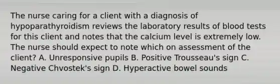 The nurse caring for a client with a diagnosis of hypoparathyroidism reviews the laboratory results of blood tests for this client and notes that the calcium level is extremely low. The nurse should expect to note which on assessment of the client? A. Unresponsive pupils B. Positive Trousseau's sign C. Negative Chvostek's sign D. Hyperactive bowel sounds