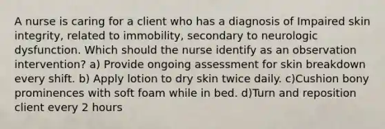 A nurse is caring for a client who has a diagnosis of Impaired skin integrity, related to immobility, secondary to neurologic dysfunction. Which should the nurse identify as an observation intervention? a) Provide ongoing assessment for skin breakdown every shift. b) Apply lotion to dry skin twice daily. c)Cushion bony prominences with soft foam while in bed. d)Turn and reposition client every 2 hours