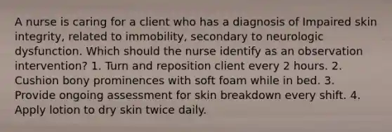 A nurse is caring for a client who has a diagnosis of Impaired skin integrity, related to immobility, secondary to neurologic dysfunction. Which should the nurse identify as an observation intervention? 1. Turn and reposition client every 2 hours. 2. Cushion bony prominences with soft foam while in bed. 3. Provide ongoing assessment for skin breakdown every shift. 4. Apply lotion to dry skin twice daily.