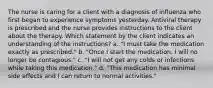 The nurse is caring for a client with a diagnosis of influenza who first began to experience symptoms yesterday. Antiviral therapy is prescribed and the nurse provides instructions to the client about the therapy. Which statement by the client indicates an understanding of the instructions? a. "I must take the medication exactly as prescribed." b. "Once I start the medication, I will no longer be contagious." c. "I will not get any colds or infections while taking this medication." d. "This medication has minimal side effects and I can return to normal activities."