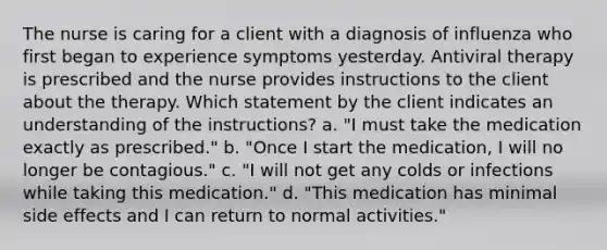 The nurse is caring for a client with a diagnosis of influenza who first began to experience symptoms yesterday. Antiviral therapy is prescribed and the nurse provides instructions to the client about the therapy. Which statement by the client indicates an understanding of the instructions? a. "I must take the medication exactly as prescribed." b. "Once I start the medication, I will no longer be contagious." c. "I will not get any colds or infections while taking this medication." d. "This medication has minimal side effects and I can return to normal activities."