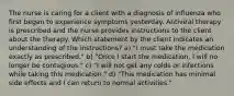 The nurse is caring for a client with a diagnosis of influenza who first began to experience symptoms yesterday. Antiviral therapy is prescribed and the nurse provides instructions to the client about the therapy. Which statement by the client indicates an understanding of the instructions? a) "I must take the medication exactly as prescribed." b) "Once I start the medication, I will no longer be contagious." c) "I will not get any colds or infections while taking this medication." d) "This medication has minimal side effects and I can return to normal activities."