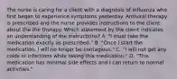 The nurse is caring for a client with a diagnosis of influenza who first began to experience symptoms yesterday. Antiviral therapy is prescribed and the nurse provides instructions to the client about the the therapy. Which statement by the client indicates an understanding of the instructions? A. "I must take the medication exactly as prescribed." B. "Once I start the medication, I will no longer be contagious." C. "I will not get any colds or infections while taking this medication." D. "This medication has minimal side effects and I can return to normal activities."