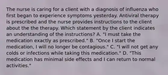 The nurse is caring for a client with a diagnosis of influenza who first began to experience symptoms yesterday. Antiviral therapy is prescribed and the nurse provides instructions to the client about the the therapy. Which statement by the client indicates an understanding of the instructions? A. "I must take the medication exactly as prescribed." B. "Once I start the medication, I will no longer be contagious." C. "I will not get any colds or infections while taking this medication." D. "This medication has minimal side effects and I can return to normal activities."