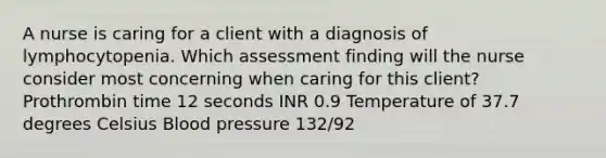 A nurse is caring for a client with a diagnosis of lymphocytopenia. Which assessment finding will the nurse consider most concerning when caring for this client? Prothrombin time 12 seconds INR 0.9 Temperature of 37.7 degrees Celsius Blood pressure 132/92