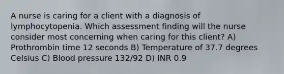 A nurse is caring for a client with a diagnosis of lymphocytopenia. Which assessment finding will the nurse consider most concerning when caring for this client? A) Prothrombin time 12 seconds B) Temperature of 37.7 degrees Celsius C) Blood pressure 132/92 D) INR 0.9