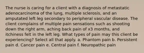 The nurse is caring for a client with a diagnosis of metastatic adenocarcinoma of the lung, multiple sclerosis, and an amputated left leg secondary to peripheral vascular disease. The client complains of multiple pain sensations such as shooting down the right arm, aching back pain of x3 months, and itchiness felt in the left leg. What types of pain may this client be experiencing? Select all that apply. a. Phantom pain b. Persistent pain d. Cancer pain e. Central pain f. Neuropathic pain