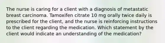 The nurse is caring for a client with a diagnosis of metastatic breast carcinoma. Tamoxifen citrate 10 mg orally twice daily is prescribed for the client, and the nurse is reinforcing instructions to the client regarding the medication. Which statement by the client would indicate an understanding of the medication?