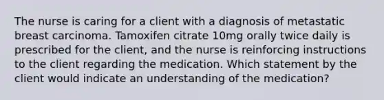 The nurse is caring for a client with a diagnosis of metastatic breast carcinoma. Tamoxifen citrate 10mg orally twice daily is prescribed for the client, and the nurse is reinforcing instructions to the client regarding the medication. Which statement by the client would indicate an understanding of the medication?