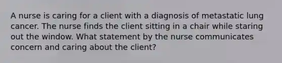 A nurse is caring for a client with a diagnosis of metastatic lung cancer. The nurse finds the client sitting in a chair while staring out the window. What statement by the nurse communicates concern and caring about the client?