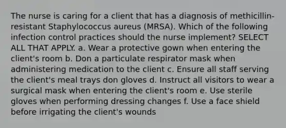 The nurse is caring for a client that has a diagnosis of methicillin-resistant Staphylococcus aureus (MRSA). Which of the following infection control practices should the nurse implement? SELECT ALL THAT APPLY. a. Wear a protective gown when entering the client's room b. Don a particulate respirator mask when administering medication to the client c. Ensure all staff serving the client's meal trays don gloves d. Instruct all visitors to wear a surgical mask when entering the client's room e. Use sterile gloves when performing dressing changes f. Use a face shield before irrigating the client's wounds