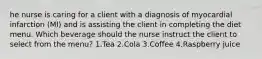 he nurse is caring for a client with a diagnosis of myocardial infarction (MI) and is assisting the client in completing the diet menu. Which beverage should the nurse instruct the client to select from the menu? 1.Tea 2.Cola 3.Coffee 4.Raspberry juice