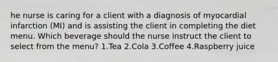 he nurse is caring for a client with a diagnosis of myocardial infarction (MI) and is assisting the client in completing the diet menu. Which beverage should the nurse instruct the client to select from the menu? 1.Tea 2.Cola 3.Coffee 4.Raspberry juice