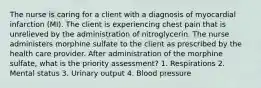 The nurse is caring for a client with a diagnosis of myocardial infarction (MI). The client is experiencing chest pain that is unrelieved by the administration of nitroglycerin. The nurse administers morphine sulfate to the client as prescribed by the health care provider. After administration of the morphine sulfate, what is the priority assessment? 1. Respirations 2. Mental status 3. Urinary output 4. Blood pressure