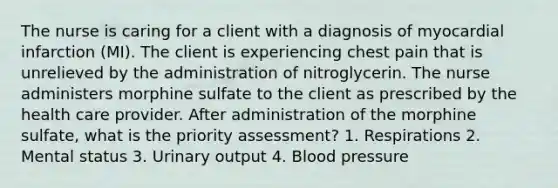 The nurse is caring for a client with a diagnosis of myocardial infarction (MI). The client is experiencing chest pain that is unrelieved by the administration of nitroglycerin. The nurse administers morphine sulfate to the client as prescribed by the health care provider. After administration of the morphine sulfate, what is the priority assessment? 1. Respirations 2. Mental status 3. Urinary output 4. Blood pressure