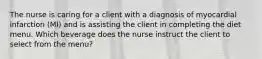 The nurse is caring for a client with a diagnosis of myocardial infarction (MI) and is assisting the client in completing the diet menu. Which beverage does the nurse instruct the client to select from the menu?