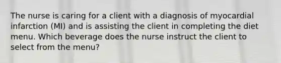 The nurse is caring for a client with a diagnosis of myocardial infarction (MI) and is assisting the client in completing the diet menu. Which beverage does the nurse instruct the client to select from the menu?