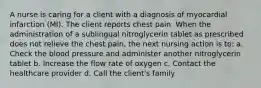 A nurse is caring for a client with a diagnosis of myocardial infarction (MI). The client reports chest pain. When the administration of a sublingual nitroglycerin tablet as prescribed does not relieve the chest pain, the next nursing action is to: a. Check the blood pressure and administer another nitroglycerin tablet b. Increase the flow rate of oxygen c. Contact the healthcare provider d. Call the client's family