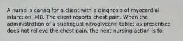 A nurse is caring for a client with a diagnosis of myocardial infarction (MI). The client reports chest pain. When the administration of a sublingual nitroglycerin tablet as prescribed does not relieve the chest pain, the next nursing action is to: