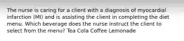 The nurse is caring for a client with a diagnosis of myocardial infarction (MI) and is assisting the client in completing the diet menu. Which beverage does the nurse instruct the client to select from the menu? Tea Cola Coffee Lemonade