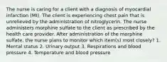 The nurse is caring for a client with a diagnosis of myocardial infarction (MI). The client is experiencing chest pain that is unrelieved by the administration of nitroglycerin. The nurse administers morphine sulfate to the client as prescribed by the health care provider. After administration of the morphine sulfate, the nurse plans to monitor which item(s) most closely? 1. Mental status 2. Urinary output 3. Respirations and blood pressure 4. Temperature and blood pressure