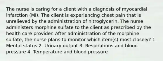 The nurse is caring for a client with a diagnosis of myocardial infarction (MI). The client is experiencing chest pain that is unrelieved by the administration of nitroglycerin. The nurse administers morphine sulfate to the client as prescribed by the health care provider. After administration of the morphine sulfate, the nurse plans to monitor which item(s) most closely? 1. Mental status 2. Urinary output 3. Respirations and blood pressure 4. Temperature and blood pressure