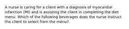 A nurse is caring for a client with a diagnosis of myocardial infarction (MI) and is assisting the client in completing the diet menu. Which of the following beverages does the nurse instruct the client to select from the menu?