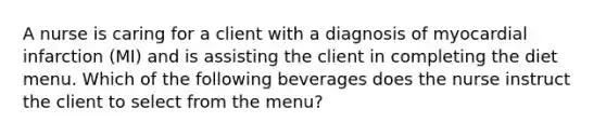 A nurse is caring for a client with a diagnosis of myocardial infarction (MI) and is assisting the client in completing the diet menu. Which of the following beverages does the nurse instruct the client to select from the menu?