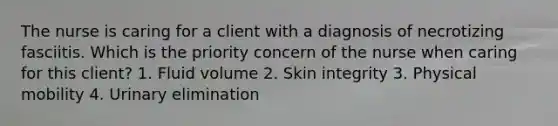 The nurse is caring for a client with a diagnosis of necrotizing fasciitis. Which is the priority concern of the nurse when caring for this client? 1. Fluid volume 2. Skin integrity 3. Physical mobility 4. Urinary elimination