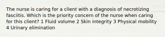 The nurse is caring for a client with a diagnosis of necrotizing fasciitis. Which is the priority concern of the nurse when caring for this client? 1 Fluid volume 2 Skin integrity 3 Physical mobility 4 Urinary elimination