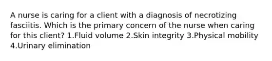 A nurse is caring for a client with a diagnosis of necrotizing fasciitis. Which is the primary concern of the nurse when caring for this client? 1.Fluid volume 2.Skin integrity 3.Physical mobility 4.Urinary elimination