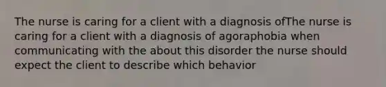 The nurse is caring for a client with a diagnosis ofThe nurse is caring for a client with a diagnosis of agoraphobia when communicating with the about this disorder the nurse should expect the client to describe which behavior