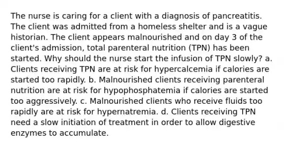 The nurse is caring for a client with a diagnosis of pancreatitis. The client was admitted from a homeless shelter and is a vague historian. The client appears malnourished and on day 3 of the client's admission, total parenteral nutrition (TPN) has been started. Why should the nurse start the infusion of TPN slowly? a. Clients receiving TPN are at risk for hypercalcemia if calories are started too rapidly. b. Malnourished clients receiving parenteral nutrition are at risk for hypophosphatemia if calories are started too aggressively. c. Malnourished clients who receive fluids too rapidly are at risk for hypernatremia. d. Clients receiving TPN need a slow initiation of treatment in order to allow digestive enzymes to accumulate.