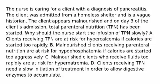 The nurse is caring for a client with a diagnosis of pancreatitis. The client was admitted from a homeless shelter and is a vague historian. The client appears malnourished and on day 3 of the client's admission, total parenteral nutrition (TPN) has been started. Why should the nurse start the infusion of TPN slowly? A. Clients receiving TPN are at risk for hypercalcemia if calories are started too rapidly. B. Malnourished clients receiving parenteral nutrition are at risk for hypophosphatemia if calories are started too aggressively. C. Malnourished clients who receive fluids too rapidly are at risk for hypernatremia. D. Clients receiving TPN need a slow initiation of treatment in order to allow digestive enzymes to accumulate.