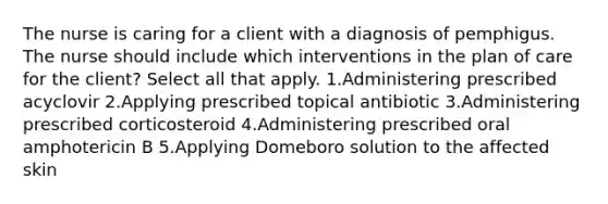 The nurse is caring for a client with a diagnosis of pemphigus. The nurse should include which interventions in the plan of care for the client? Select all that apply. 1.Administering prescribed acyclovir 2.Applying prescribed topical antibiotic 3.Administering prescribed corticosteroid 4.Administering prescribed oral amphotericin B 5.Applying Domeboro solution to the affected skin