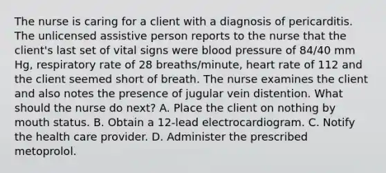 The nurse is caring for a client with a diagnosis of pericarditis. The unlicensed assistive person reports to the nurse that the client's last set of vital signs were blood pressure of 84/40 mm Hg, respiratory rate of 28 breaths/minute, heart rate of 112 and the client seemed short of breath. The nurse examines the client and also notes the presence of jugular vein distention. What should the nurse do next? A. Place the client on nothing by mouth status. B. Obtain a 12-lead electrocardiogram. C. Notify the health care provider. D. Administer the prescribed metoprolol.