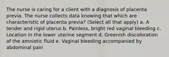 The nurse is caring for a client with a diagnosis of placenta previa. The nurse collects data knowing that which are characteristic of placenta previa? (Select all that apply) a. A tender and rigid uterus b. Painless, bright red vaginal bleeding c. Location in the lower uterine segment d. Greenish discoloration of the amniotic fluid e. Vaginal bleeding accompanied by abdominal pain