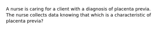 A nurse is caring for a client with a diagnosis of placenta previa. The nurse collects data knowing that which is a characteristic of placenta previa?